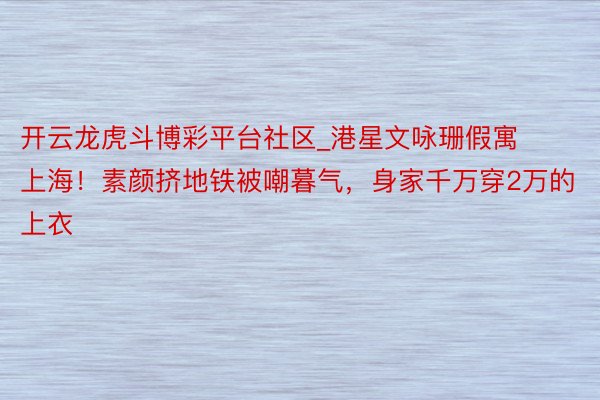 开云龙虎斗博彩平台社区_港星文咏珊假寓上海！素颜挤地铁被嘲暮气，身家千万穿2万的上衣