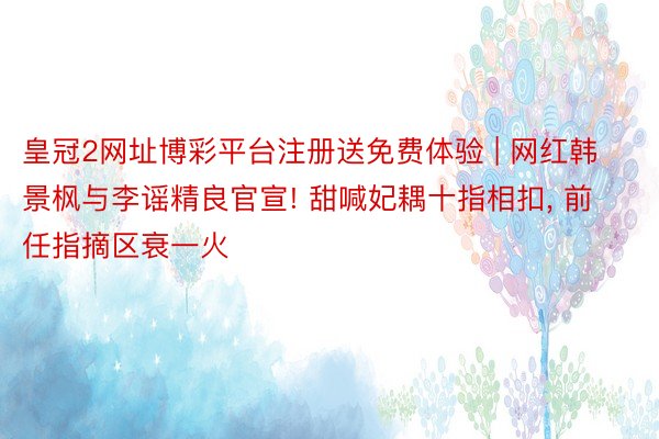 皇冠2网址博彩平台注册送免费体验 | 网红韩景枫与李谣精良官宣! 甜喊妃耦十指相扣, 前任指摘区衰一火
