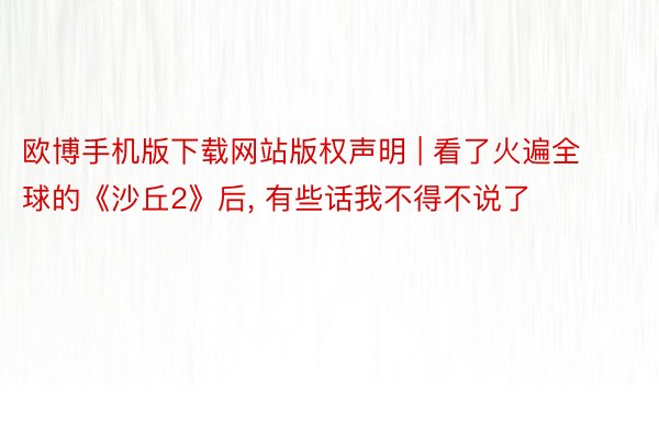 欧博手机版下载网站版权声明 | 看了火遍全球的《沙丘2》后, 有些话我不得不说了