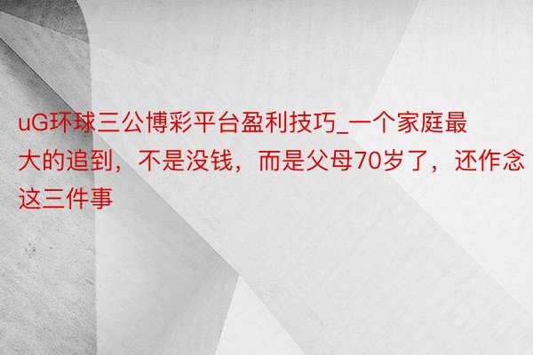 uG环球三公博彩平台盈利技巧_一个家庭最大的追到，不是没钱，而是父母70岁了，还作念这三件事