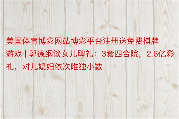 美国体育博彩网站博彩平台注册送免费棋牌游戏 | 郭德纲谈女儿聘礼：3套四合院，2.6亿彩礼，对儿媳妇依次唯独小数