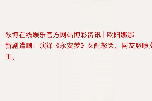 欧博在线娱乐官方网站博彩资讯 | 欧阳娜娜新剧遭嘲！演绎《永安梦》女配怒哭，网友怒喷女主。