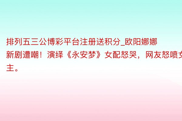 排列五三公博彩平台注册送积分_欧阳娜娜新剧遭嘲！演绎《永安梦》女配怒哭，网友怒喷女主。