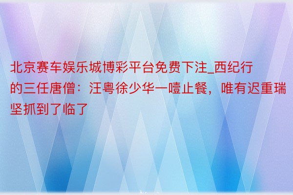 北京赛车娱乐城博彩平台免费下注_西纪行的三任唐僧：汪粤徐少华一噎止餐，唯有迟重瑞坚抓到了临了