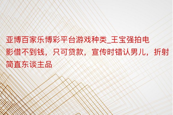 亚博百家乐博彩平台游戏种类_王宝强拍电影借不到钱，只可贷款，宣传时错认男儿，折射简直东谈主品