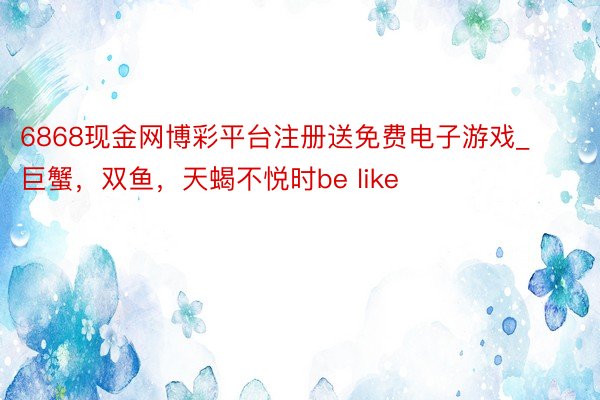 6868现金网博彩平台注册送免费电子游戏_巨蟹，双鱼，天蝎不悦时be like