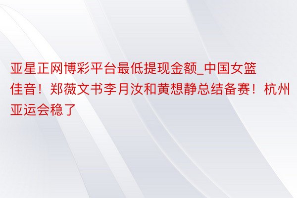 亚星正网博彩平台最低提现金额_中国女篮佳音！郑薇文书李月汝和黄想静总结备赛！杭州亚运会稳了