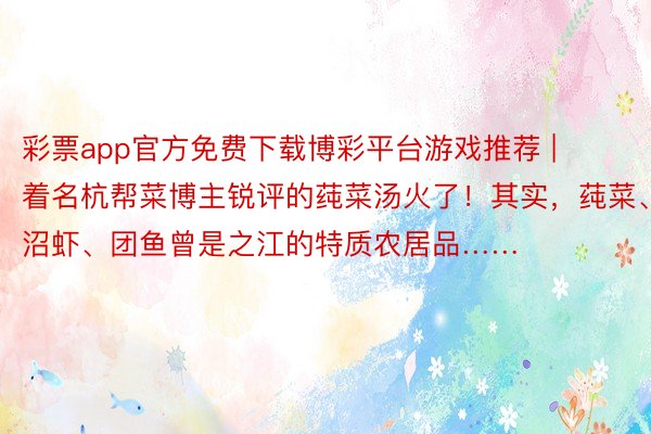 彩票app官方免费下载博彩平台游戏推荐 | 着名杭帮菜博主锐评的莼菜汤火了！其实，莼菜、沼虾、团鱼曾是之江的特质农居品……