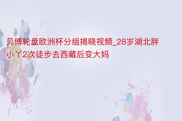 贝博轮盘欧洲杯分组揭晓视频_28岁湖北胖小丫2次徒步去西藏后变大妈