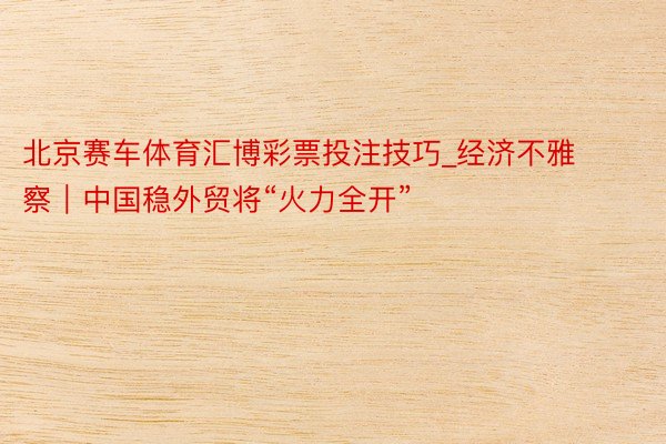 北京赛车体育汇博彩票投注技巧_经济不雅察｜中国稳外贸将“火力全开”