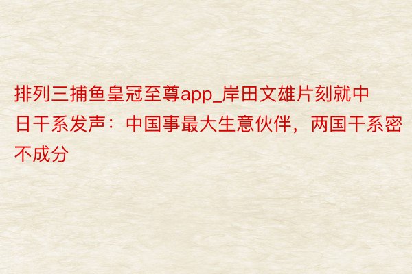 排列三捕鱼皇冠至尊app_岸田文雄片刻就中日干系发声：中国事最大生意伙伴，两国干系密不成分