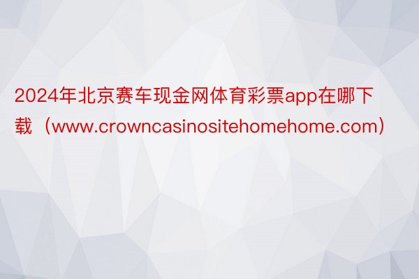 2024年北京赛车现金网体育彩票app在哪下载（www.crowncasinositehomehome.com）