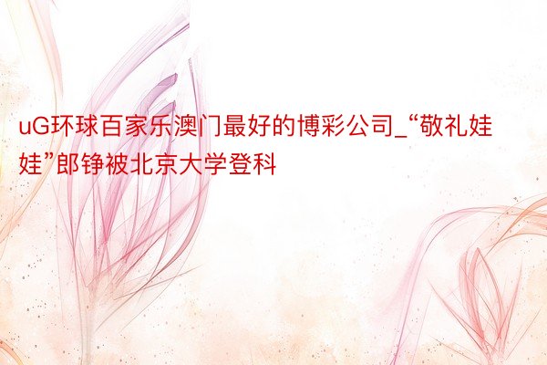 uG环球百家乐澳门最好的博彩公司_“敬礼娃娃”郎铮被北京大学登科