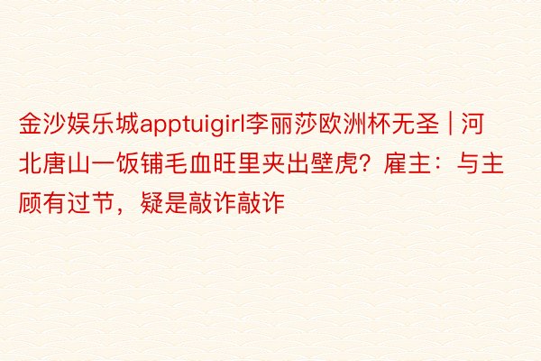 金沙娱乐城apptuigirl李丽莎欧洲杯无圣 | 河北唐山一饭铺毛血旺里夹出壁虎？雇主：与主顾有过节，疑是敲诈敲诈