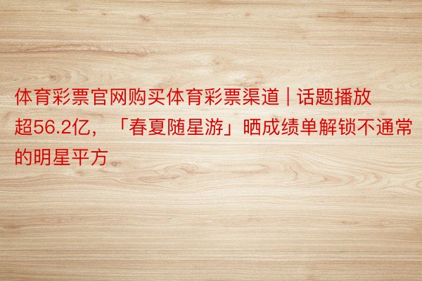 体育彩票官网购买体育彩票渠道 | 话题播放超56.2亿，「春夏随星游」晒成绩单解锁不通常的明星平方