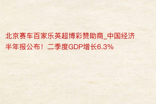 北京赛车百家乐英超博彩赞助商_中国经济半年报公布！二季度GDP增长6.3%