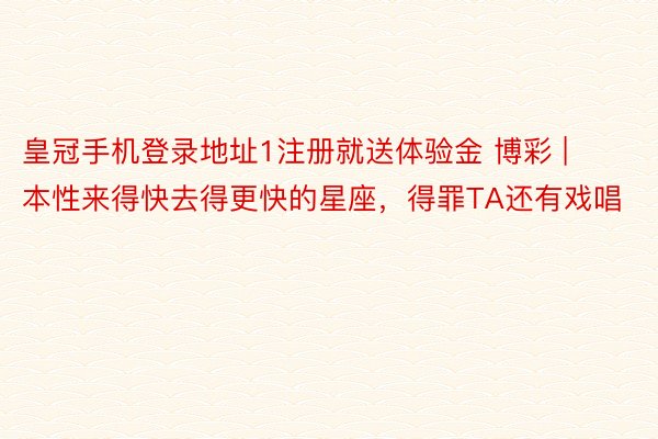皇冠手机登录地址1注册就送体验金 博彩 | 本性来得快去得更快的星座，得罪TA还有戏唱