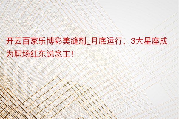 开云百家乐博彩美缝剂_月底运行，3大星座成为职场红东说念主！