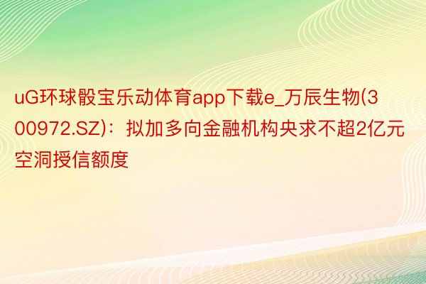 uG环球骰宝乐动体育app下载e_万辰生物(300972.SZ)：拟加多向金融机构央求不超2亿元空洞授信额度