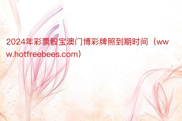2024年彩票骰宝澳门博彩牌照到期时间（www.hotfreebees.com）