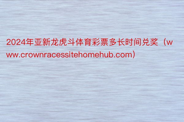 2024年亚新龙虎斗体育彩票多长时间兑奖（www.crownracessitehomehub.com）