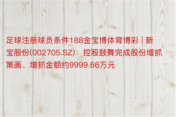 足球注册球员条件188金宝博体育博彩 | 新宝股份(002705.SZ)：控股鼓舞完成股份增抓策画、增抓金额约9999.66万元