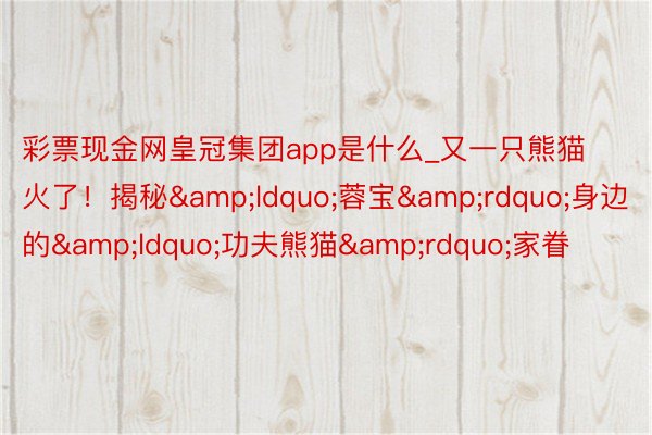 彩票现金网皇冠集团app是什么_又一只熊猫火了！揭秘&ldquo;蓉宝&rdquo;身边的&ldquo;功夫熊猫&rdquo;家眷