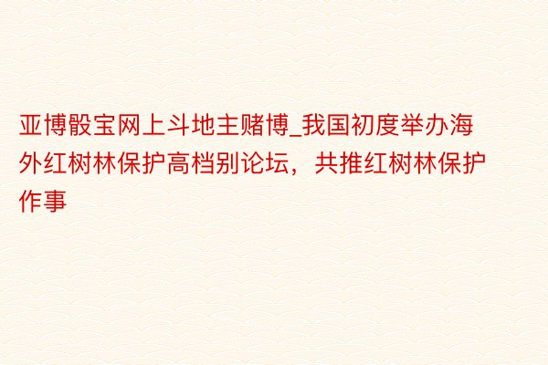 亚博骰宝网上斗地主赌博_我国初度举办海外红树林保护高档别论坛，共推红树林保护作事