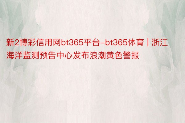 新2博彩信用网bt365平台-bt365体育 | 浙江海洋监测预告中心发布浪潮黄色警报