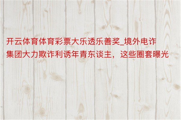 开云体育体育彩票大乐透乐善奖_境外电诈集团大力欺诈利诱年青东谈主，这些圈套曝光