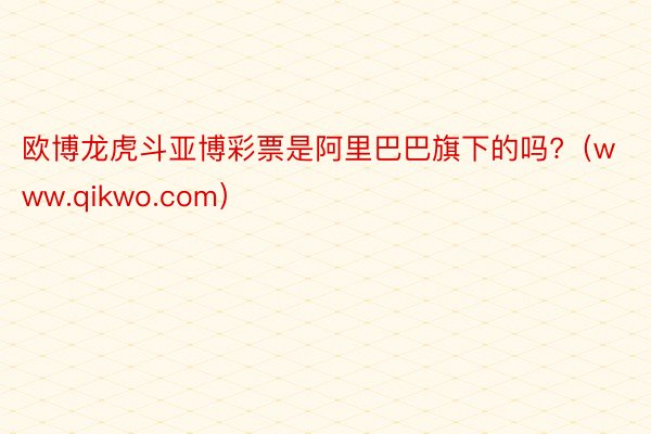 欧博龙虎斗亚博彩票是阿里巴巴旗下的吗?（www.qikwo.com）