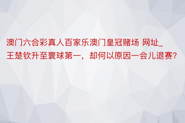 澳门六合彩真人百家乐澳门皇冠赌场 网址_王楚钦升至寰球第一，却何以原因一会儿退赛？