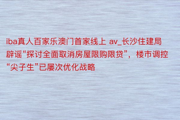 iba真人百家乐澳门首家线上 av_长沙住建局辟谣“探讨全面取消房屋限购限贷”，楼市调控“尖子生”已屡次优化战略