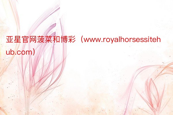 亚星官网菠菜和博彩（www.royalhorsessitehub.com）