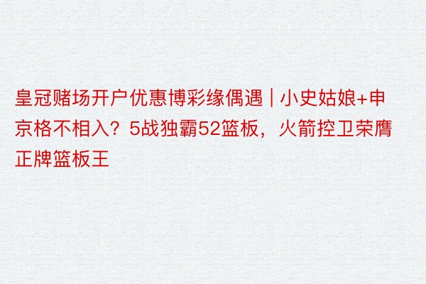 皇冠赌场开户优惠博彩缘偶遇 | 小史姑娘+申京格不相入？5战独霸52篮板，火箭控卫荣膺正牌篮板王