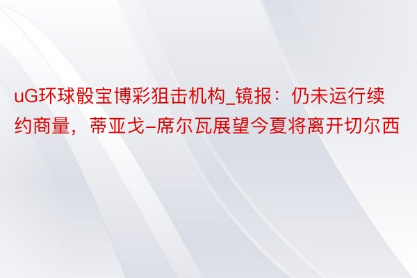 uG环球骰宝博彩狙击机构_镜报：仍未运行续约商量，蒂亚戈-席尔瓦展望今夏将离开切尔西