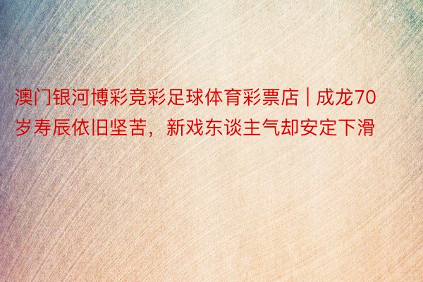 澳门银河博彩竞彩足球体育彩票店 | 成龙70岁寿辰依旧坚苦，新戏东谈主气却安定下滑