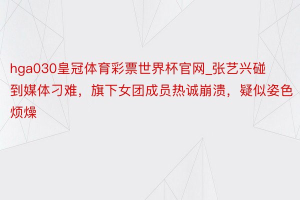hga030皇冠体育彩票世界杯官网_张艺兴碰到媒体刁难，旗下女团成员热诚崩溃，疑似姿色烦燥