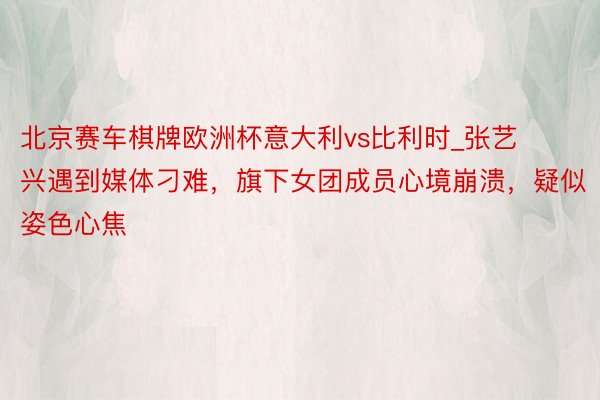 北京赛车棋牌欧洲杯意大利vs比利时_张艺兴遇到媒体刁难，旗下女团成员心境崩溃，疑似姿色心焦