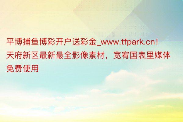 平博捕鱼博彩开户送彩金_www.tfpark.cn！天府新区最新最全影像素材，宽宥国表里媒体免费使用