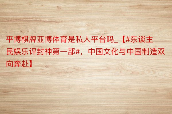 平博棋牌亚博体育是私人平台吗_【#东谈主民娱乐评封神第一部#，中国文化与中国制造双向奔赴】
