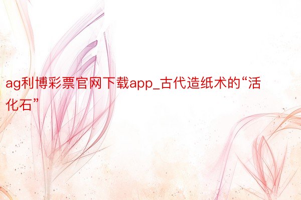 ag利博彩票官网下载app_古代造纸术的“活化石”