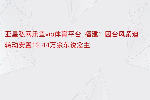 亚星私网乐鱼vip体育平台_福建：因台风紧迫转动安置12.44万余东说念主