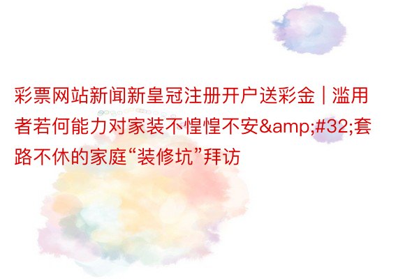 彩票网站新闻新皇冠注册开户送彩金 | 滥用者若何能力对家装不惶惶不安&#32;套路不休的家庭“装修坑”拜访