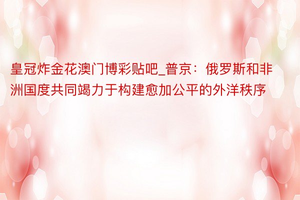 皇冠炸金花澳门博彩贴吧_普京：俄罗斯和非洲国度共同竭力于构建愈加公平的外洋秩序