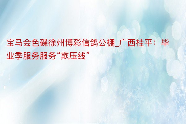 宝马会色碟徐州博彩信鸽公棚_广西桂平：毕业季服务服务“欺压线”