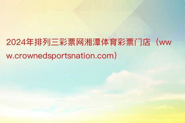 2024年排列三彩票网湘潭体育彩票门店(www.crownedsportsnation.com)