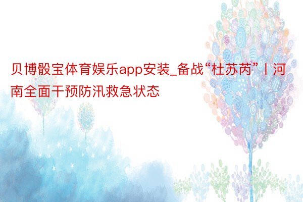 贝博骰宝体育娱乐app安装_备战“杜苏芮”丨河南全面干预防汛救急状态