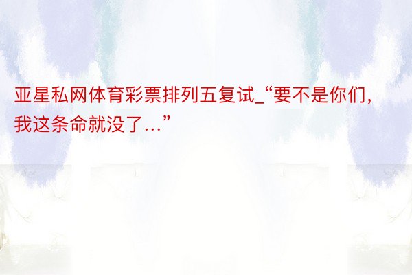 亚星私网体育彩票排列五复试_“要不是你们，我这条命就没了…”