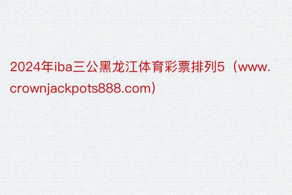 2024年iba三公黑龙江体育彩票排列5（www.crownjackpots888.com）
